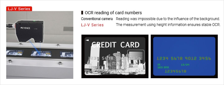 OCR reading of card numbers Conventional camera Reading was impossible due to the influence of the background. LJ-V Series The measurement using height information ensures stable OCR.